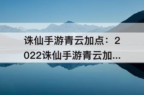 诛仙手游青云加点：2022诛仙手游青云加点攻略