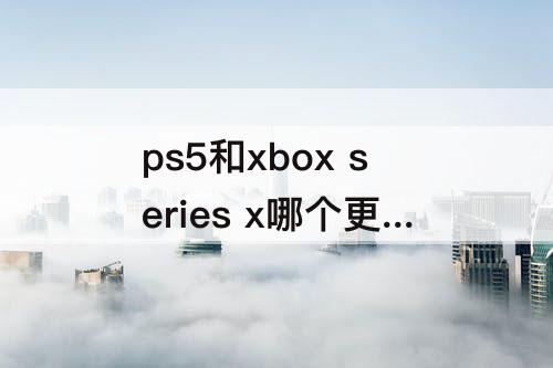 ps5和xbox series x哪个更值得买 ps5和xbox series x哪个更值得买知乎