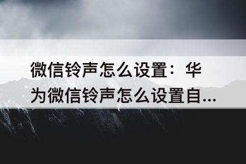 微信铃声怎么设置：华为微信铃声怎么设置自定义铃声