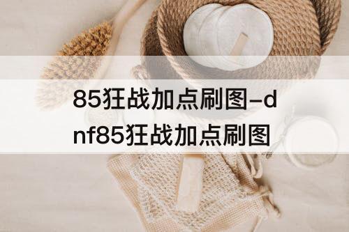 85狂战加点刷图-dnf85狂战加点刷图