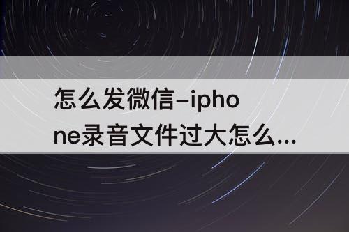 怎么发微信-iphone录音文件过大怎么发微信