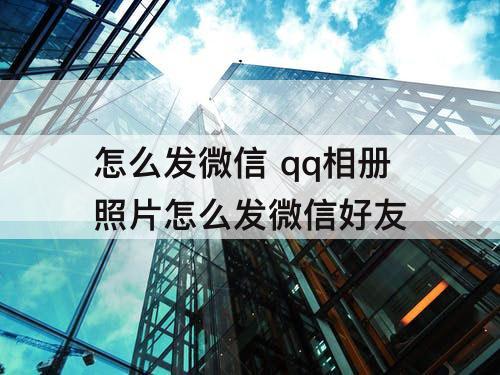 怎么发微信 qq相册照片怎么发微信好友