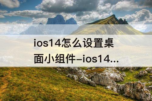 ios14怎么设置桌面小组件-ios14怎么设置桌面小组件透明