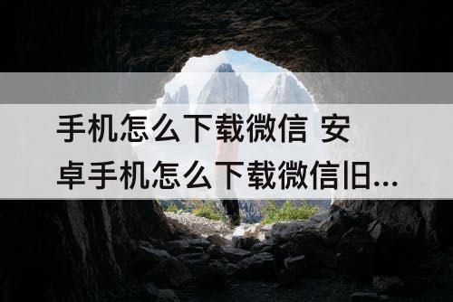 手机怎么下载微信 安卓手机怎么下载微信旧版本