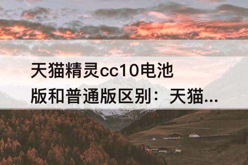 天猫精灵cc10电池版和普通版区别：天猫精灵cc10电池版和普通版区别钢化膜通用吗