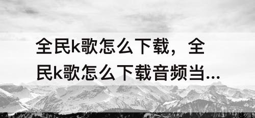 全民k歌怎么下载，全民k歌怎么下载音频当手机铃声