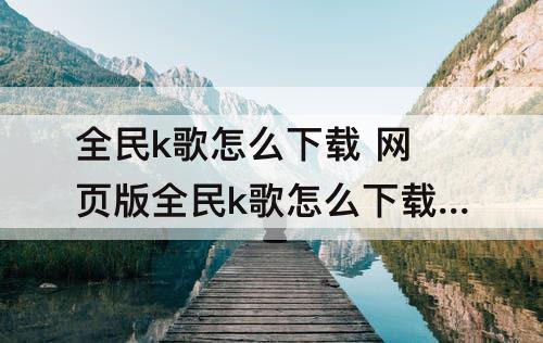 全民k歌怎么下载 网页版全民k歌怎么下载歌曲