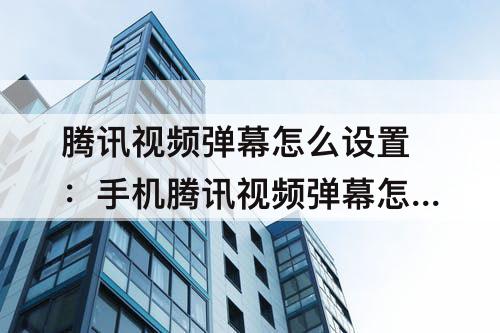 腾讯视频弹幕怎么设置：手机腾讯视频弹幕怎么设置开启