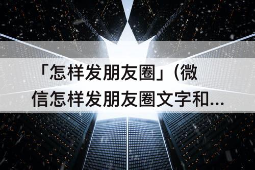 「怎样发朋友圈」(微信怎样发朋友圈文字和图片)