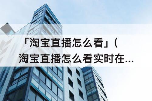 「淘宝直播怎么看」(淘宝直播怎么看实时在线人数)