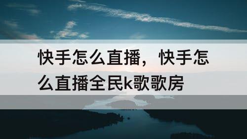 快手怎么直播，快手怎么直播全民k歌歌房