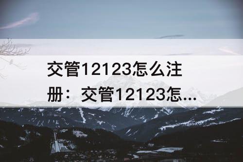 交管12123怎么注册：交管12123怎么注册登录密码怎么设置