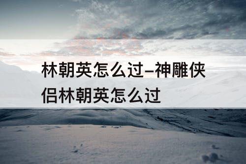 林朝英怎么过-神雕侠侣林朝英怎么过