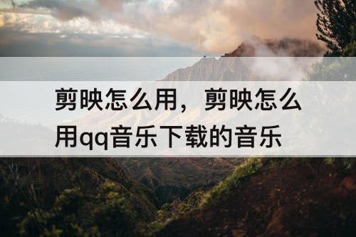 剪映怎么用，剪映怎么用qq音乐下载的音乐