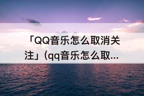 「QQ音乐怎么取消关注」(qq音乐怎么取消关注注销用户)