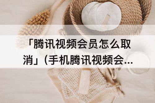 「腾讯视频会员怎么取消」(手机腾讯视频会员怎么取消自动续费)