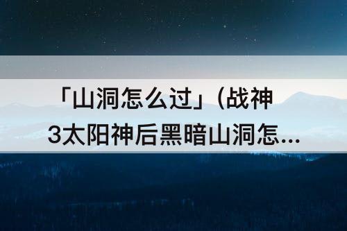 「山洞怎么过」(战神3太阳神后黑暗山洞怎么过)