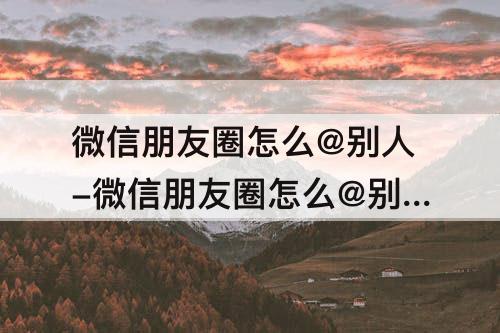 微信朋友圈怎么@别人-微信朋友圈怎么@别人让其他人看见