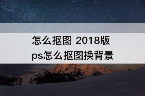 怎么抠图 2018版ps怎么抠图换背景