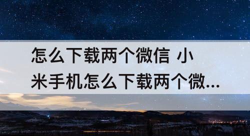 怎么下载两个微信 小米手机怎么下载两个微信