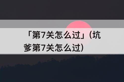 「第7关怎么过」(坑爹第7关怎么过)