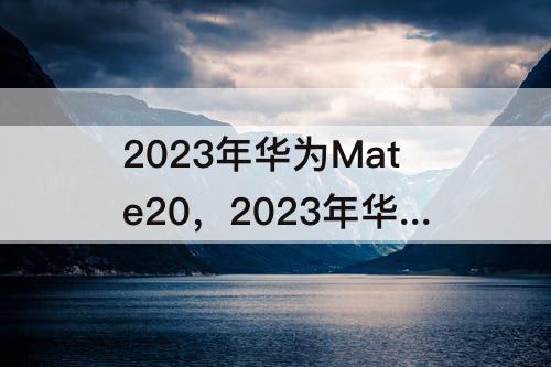 2023年华为Mate20，2023年华为mate20还值得买吗