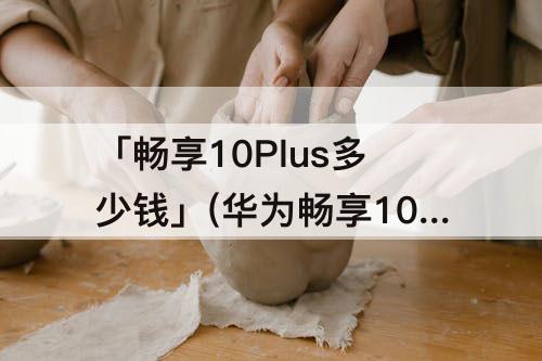 「畅享10Plus多少钱」(华为畅享10plus多少钱8+128)