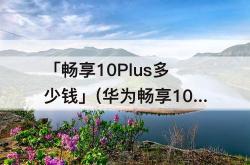 「畅享10Plus多少钱」(华为畅享10plus多少钱)