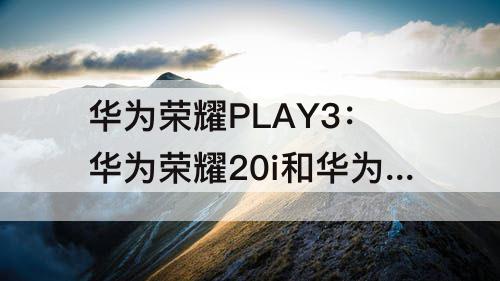 华为荣耀PLAY3：华为荣耀20i和华为荣耀play3哪个好